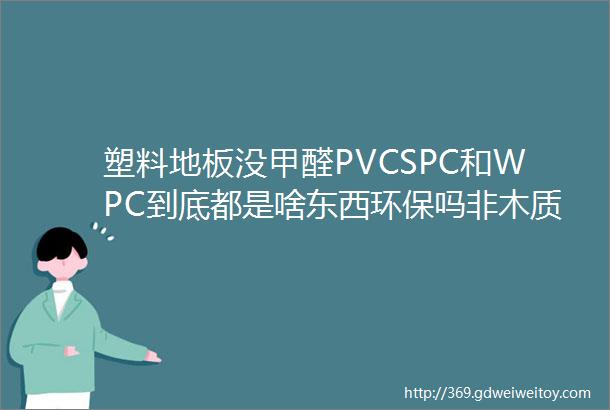 塑料地板没甲醛PVCSPC和WPC到底都是啥东西环保吗非木质地板小盘点「每日一答」133